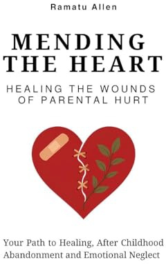 Mending The Heart: Healing the Wounds of Parental Hurt: Your Path to Healing After Childhood Abandonment and Emotional Neglect