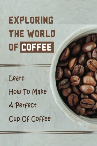 Exploring The World Of Coffee: Learn How To Make A Perfect Cup Of Coffee