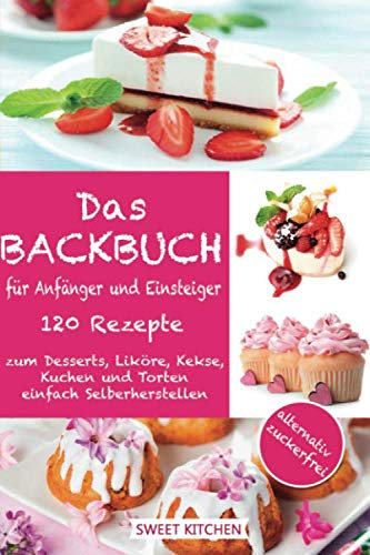 Das Backbuch für Anfänger und Einsteiger:: 120 Rezepte zum Desserts, Liköre, Kekse, Kuchen und Torten einfach Selberherstellen ; alternativ zuckerfrei