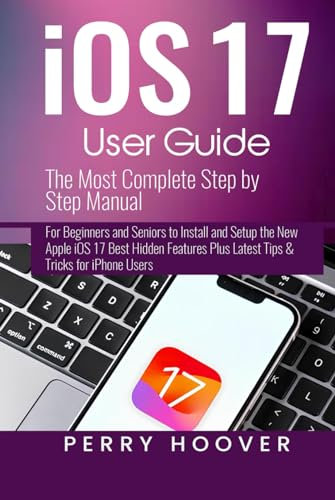 iOS 17 User Guide: The Most Complete Step by Step Manual for Beginners and Seniors to Install and Setup the New Apple iOS 17 Best Hidden Features Plus Latest Tips & Tricks for iPhone Users