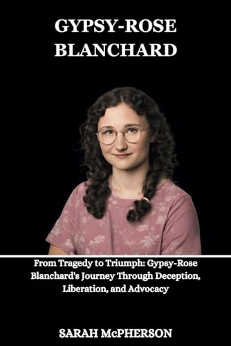 Gypsy-Rose Blanchard: From Tragedy to Triumph: Gypsy-Rose Blanchard's Journey Through Deception, Liberation, and Advocacy