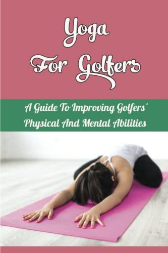 Yoga For Golfers: A Guide To Improving Golfers' Physical And Mental Abilities