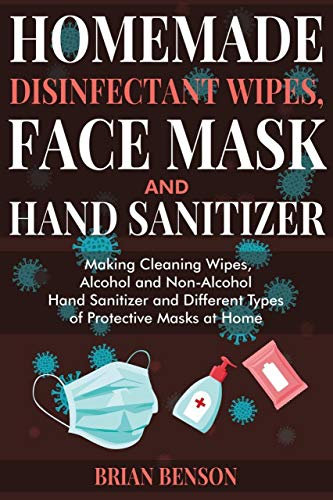 HOMEMADE DISINFECTANT WIPES, FACE MASK AND HAND SANITIZER: Making Cleaning Wipes, Alcohol and Non-Alcohol Hand Sanitizer and Different Types of Protective Masks at Home