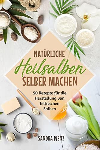 Natürliche Heilsalben selber machen: 50 Rezepte für die Herstellung von hilfreichen Salben