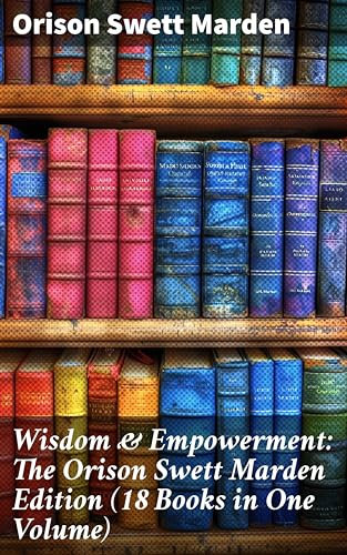 Wisdom & Empowerment: The Orison Swett Marden Edition (18 Books in One Volume): How to Get What You Want, An Iron Will, Be Good to Yourself, Every Man A King, Keeping Fit…