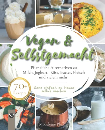 Vegan & Selbstgemacht: Pflanzliche Alternativen zu Milch, Joghurt, Käse, Butter, Fleisch und vielem mehr | Ganz einfach zu Hause selbermachen