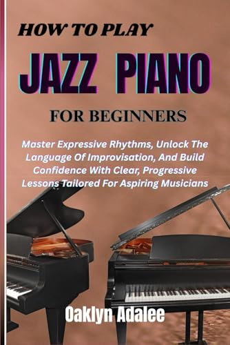 HOW TO PLAY JAZZ PIANO FOR BEGINNERS: Master Expressive Rhythms, Unlock The Language Of Improvisation, And Build Confidence With Clear, Progressive Lessons Tailored For Aspiring Musicians