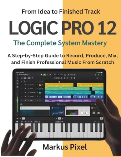 LOGIC PRO 12: The Complete System Mastery: A Step-by-Step Illustrated Guide to Record, Produce, Mix, and Finish Professional Music from Scratch
