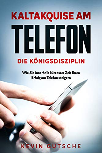 Kaltakquise am Telefon - Die Königsdisziplin: Wie Sie innerhalb kürzester Zeit Ihren Erfolg am Telefon steigern
