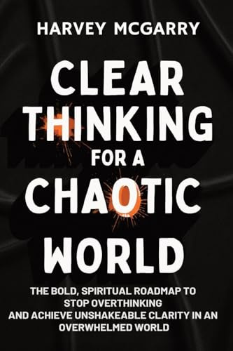 Clear Thinking for a Chaotic World: The Bold, Spiritual Roadmap to Stop Overthinking and Achieve Unshakeable Clarity in an Overwhelmed World