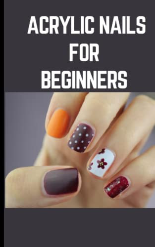 ACRYLIC NAILS FOR BEGINNERS: Step By Step Instructions On How To Apply Acrylics By Yourself and Produce Spectacular Nail Art Designs At Home