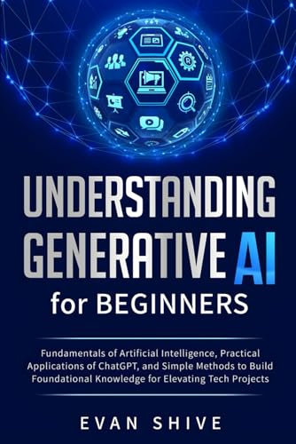 Understanding Generative AI for Beginners: Fundamentals of Artificial Intelligence, Practical Applications of ChatGPT, and Simple Methods to Build Foundational Knowledge for Elevating Tech Projects