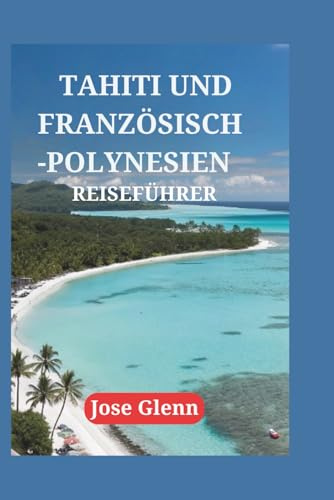 TAHITI UND FRANZÖSISCH-POLYNESIEN REISEFÜHRER: Entdecken Sie verborgene Schätze, genießen Sie lokale Spezialitäten, Expertentipps und begeben Sie sich auf unvergessliche Reisen zu unberührten Inseln