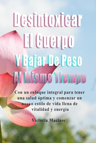 Desintoxicar El Cuerpo Y Bajar De Peso Al Mismo Tiempo: Con un enfoque integral para tener una salud óptima y comenzar un nuevo estilo de vida llena de vitalidad y energía