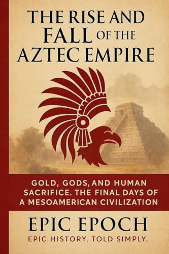 The Rise and Fall of the Aztec Empire: Gold, Gods, and Human Sacrifice. The Final Days of a Mesoamerican Civilization