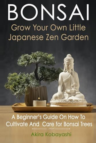 BONSAI - Grow Your Own Little Japanese Zen Garden: A Beginner’s Guide On How To Cultivate And Care For Your Bonsai Trees