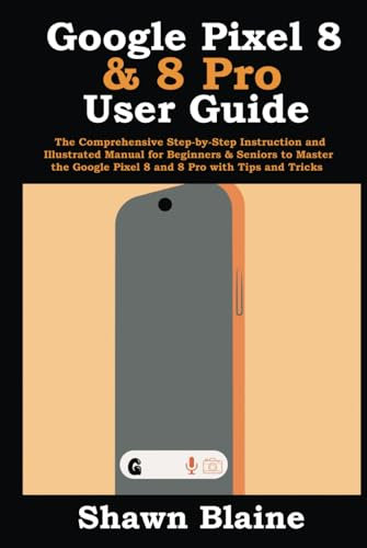 Google Pixel 8 & 8 Pro User Guide: The Comprehensive Step-by-Step Instruction and Illustrated Manual for Beginners & Seniors to Master the Google Pixel 8 and 8 Pro with Tips and Tricks
