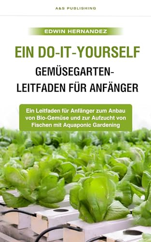 Ein Do-it-yourself-Gemüsegarten-Leitfaden für Anfänger: Ein Leitfaden für Anfänger zum Anbau von Bio-Gemüse und zur Aufzucht von Fischen mit Aquaponic Gardening