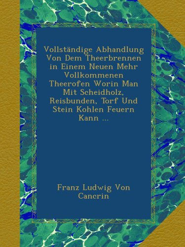 Vollständige Abhandlung Von Dem Theerbrennen in Einem Neuen Mehr Vollkommenen Theerofen Worin Man Mit Scheidholz, Reisbunden, Torf Und Stein Kohlen Feuern Kann ...