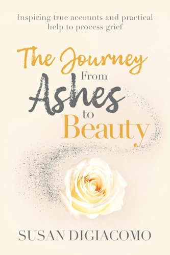 The Journey from Ashes to Beauty: Inspiring true accounts and practical help to process grief