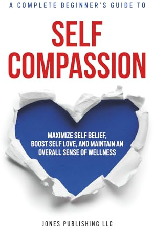 Self Compassion: A complete beginners guide to maximizing self-belief, self love, and maintaining an overall sense of wellness