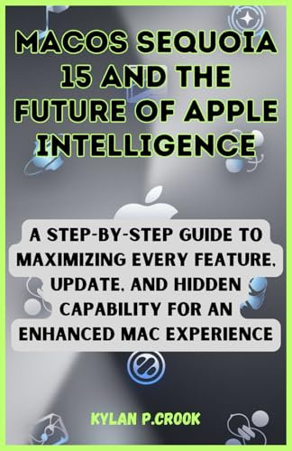 macOS Sequoia 15 and the Future of Apple Intelligence: A Step-by-Step Guide to Maximizing Every Feature, Update, and Hidden Capability for an Enhanced ... TECH, AI, GADGET REVIEW AND GUIDE BOOK)