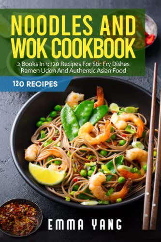 Noodles And Wok Cookbook: 2 Books In 1: 120 Recipes For Stir Fry Dishes Ramen Udon And Authentic Asian Food