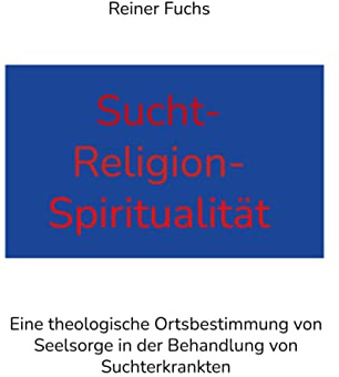 Sucht-Religion-Spiritualität: Eine theologische Ortsbestimmung von Seelsorge in der Behandlung von Suchterkrankten