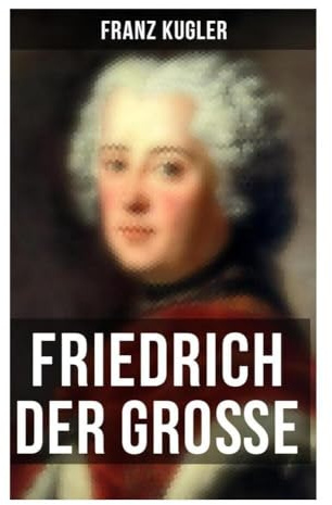 Friedrich der Große: Preußens König zwischen Aufklärung, Kriegen, Reformen und Staatsbildung im 18. Jahrhundert