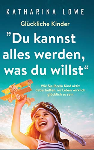 Glückliche Kinder: Du kannst alles werden, was du willst : Wie Sie Ihrem Kind aktiv dabei helfen, im Leben wirklich glücklich zu sein