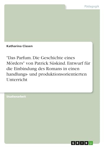 Das Parfum. Die Geschichte eines Mörders von Patrick Süskind. Entwurf für die Einbindung des Romans in einen handlungs- und produktionsorientierten Unterricht