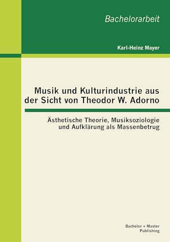 Musik und Kulturindustrie aus der Sicht von Theodor W. Adorno: Ästhetische Theorie, Musiksoziologie und Aufklärung als Massenbetrug: Ästhetische ... Aufklärung als Massenbetrug. Bachelor-Arb.