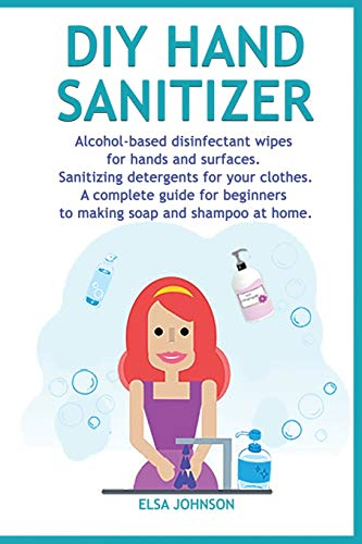 DIY Hand Sanitizer: Alcohol-based disinfectant wipes for hands and surfaces Sanitizing detergents for your clothes A complete guide for beginners to making soap and shampoo at home