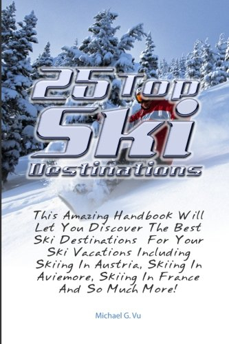 25 Top Ski Destinations: This Amazing Handbook Will Let You Discover The Best Ski Destinations For Your Ski Vacations Including Skiing In Austria, ... Aviemore, Skiing In France And So Much More!