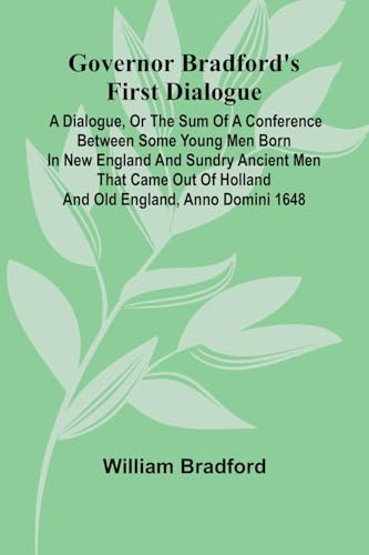 Governor Bradford'S First Dialogue: A Dialogue, Or The Sum Of A Conference Between Some Young Men Born In New England And Sundry Ancient Men That Came Out Of Holland And Old England, Anno Domini 1648.