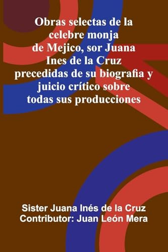 Obras Selectas De La Celebre Monja De Mejico, Sor Juana Ines De La Cruz: Precedidas De Su Biografia Y Juicio Crítico Sobre Todas Sus Producciones