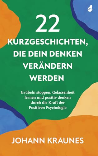 22 Kurzgeschichten, die dein Denken verändern werden: Grübeln stoppen, Gelassenheit lernen und positiv denken durch die Kraft der Positiven Psychologie