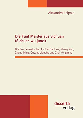 Die Fünf Meister aus Sichuan (Sichuan wu junzi): Die Posthermetischen Lyriker Bai Hua, Zhang Zao, Zhong Ming, Ouyang Jianghe und Zhai Yongming