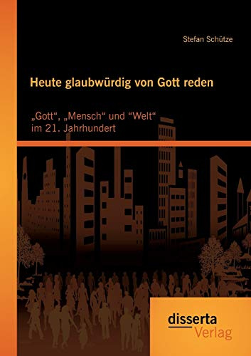 Heute glaubwürdig von Gott reden: „Gott“, „Mensch“ und “Welt“ im 21. Jahrhundert