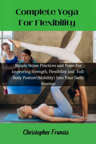 Complete Yoga For Flexibility: Simple Home Practices and Poses For Improving Strength, Flexibility and Full-body Posture(Mobility) Into Your Daily Routine