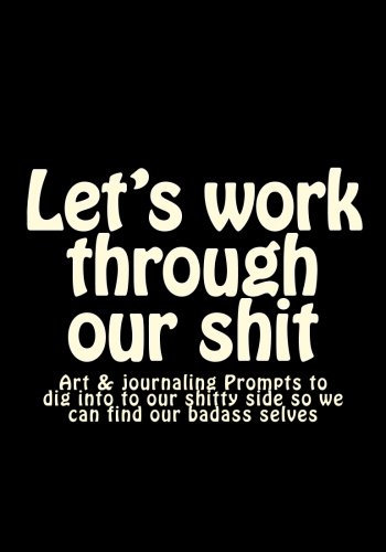 Let's work through our shit: Art & journaling Prompts to dig into to our shitty side so we can find our badass selves