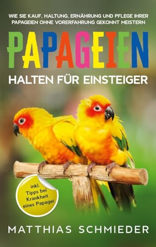 Papageien halten für Einsteiger: Wie Sie Kauf, Haltung, Ernährung und Pflege Ihrer Papageien ohne Vorerfahrung gekonnt meistern - inkl. Tipps bei Krankheit eines Papagei
