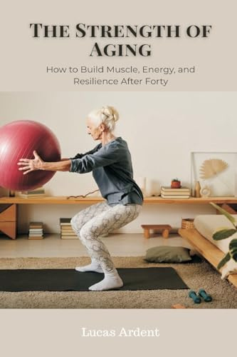 The Strength of Aging: How to Build Muscle, Energy, and Resilience After Forty