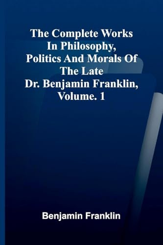The Complete Works in Philosophy, Politics and Morals of the late Dr. Benjamin Franklin, Vol. 1