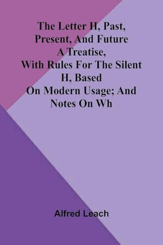 The letter H, past, present, and future: A treatise, with rules for the silent H, based on modern usage; and notes on WH