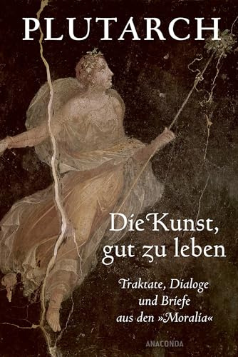 Die Kunst, gut zu leben. Traktate, Dialoge und Briefe aus den »Moralia«