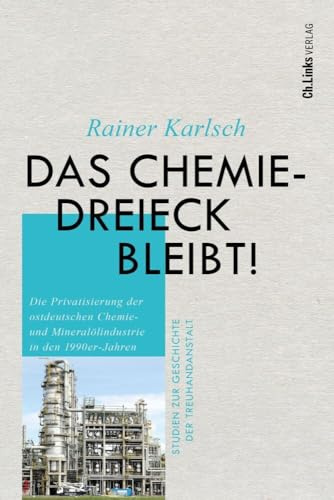 Das Chemiedreieck bleibt!: Die Privatisierung der ostdeutschen Chemie- und Mineralölindustrie in den 1990er-Jahren (Studien zur Geschichte der Treuhandanstalt, Band 11)