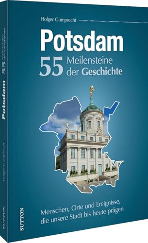 Potsdam. 55 Meilensteine der Geschichte: Menschen, Orte und Ereignisse, die unsere Stadt bis heute prägen