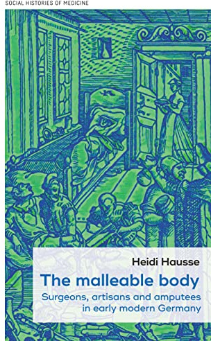 The Malleable Body: Surgeons, Artisans, and Amputees in Early Modern Germany: 52 (Social Histories of Medicine)