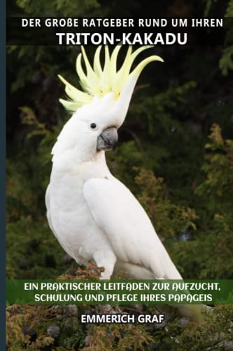 Der große Ratgeber rund um Ihren Triton-Kakadu: Ein praktischer Leitfaden zur Aufzucht, Schulung und Pflege Ihres Papageis